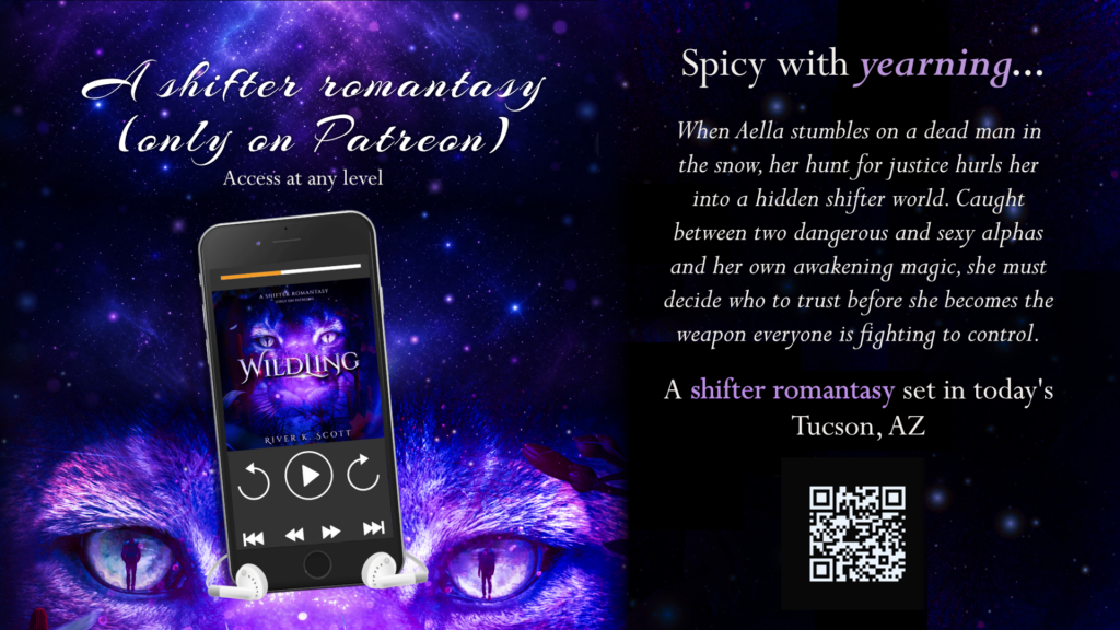 Wildling, a shifter romantasy. Reader advisory to follow. Spicy with yearning, when Aella stumbles on a dead man in the snow, her hunt for justice hurls her into a hidden shifter world. Caught between two dangerous and sexy alphas and her own awakening magic, she must decide who to trust before she becomes the weapon everyone is fighting to control. A mountain lion shifter romantasy set in today's Tucson, AZ. Only on Patreon, access at any level